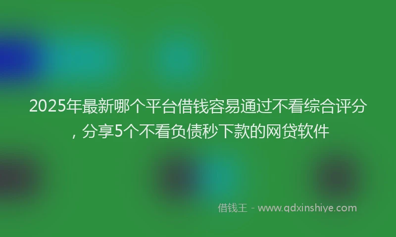 2025年最新哪个平台借钱容易通过不看综合评分，分享5个不看负债秒下款的网贷软件