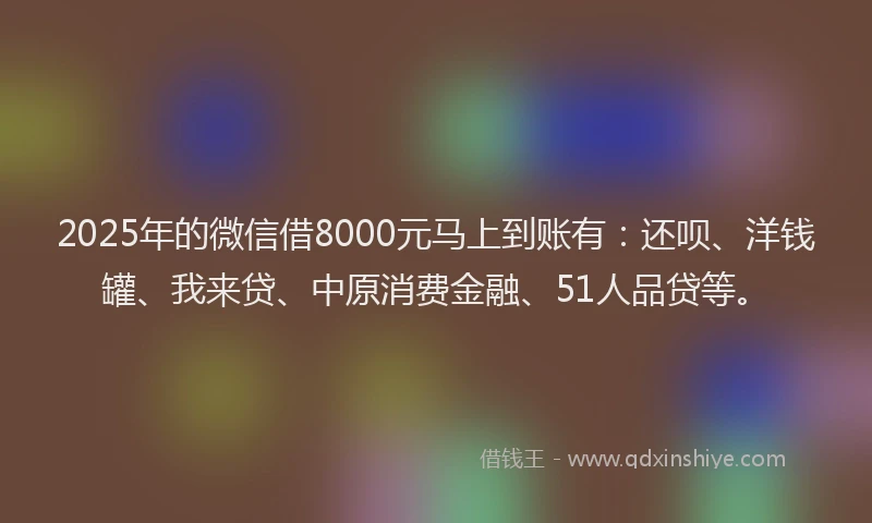 2025年的微信借8000元马上到账有：还呗、洋钱罐、我来贷、中原消费金融、51人品贷等。