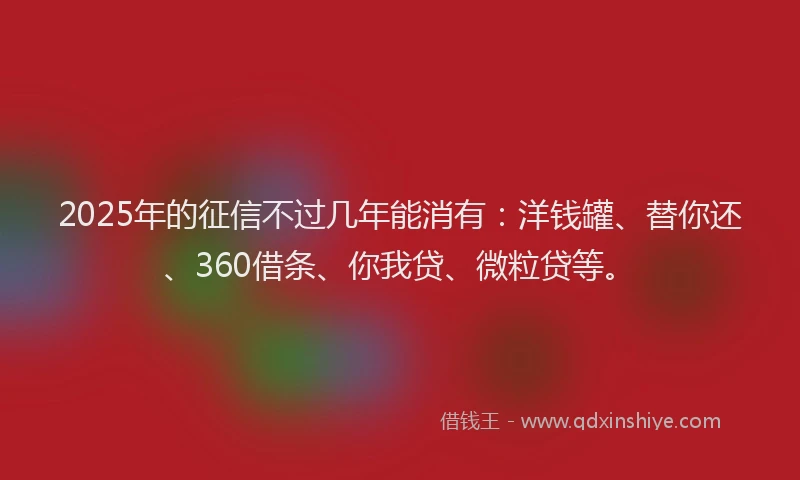 2025年的征信不过几年能消有：洋钱罐、替你还、360借条、你我贷、微粒贷等。