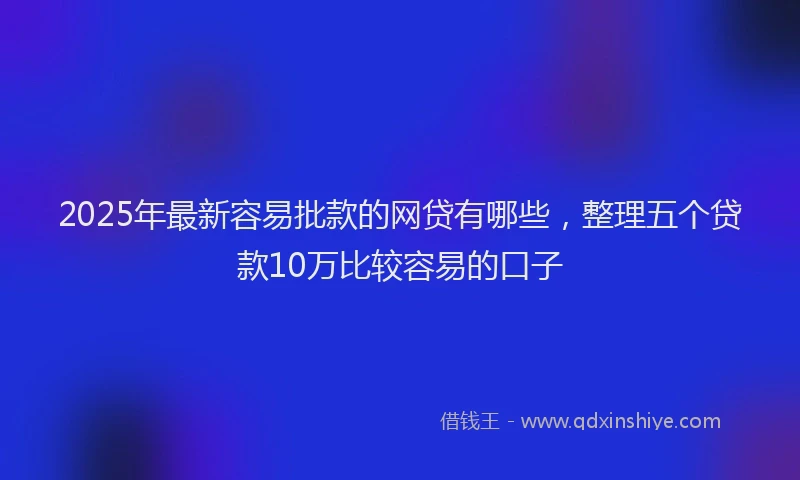 2025年最新容易批款的网贷有哪些，整理五个贷款10万比较容易的口子