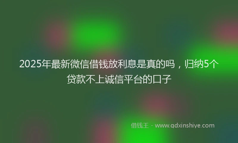 2025年最新微信借钱放利息是真的吗，归纳5个贷款不上诚信平台的口子