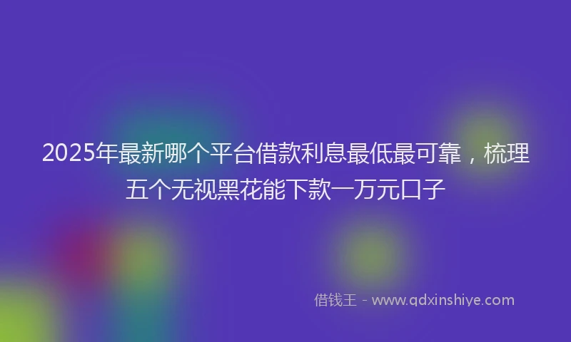 2025年最新哪个平台借款利息最低最可靠，梳理五个无视黑花能下款一万元口子