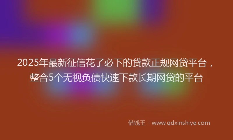 2025年最新征信花了必下的贷款正规网贷平台，整合5个无视负债快速下款长期网贷的平台