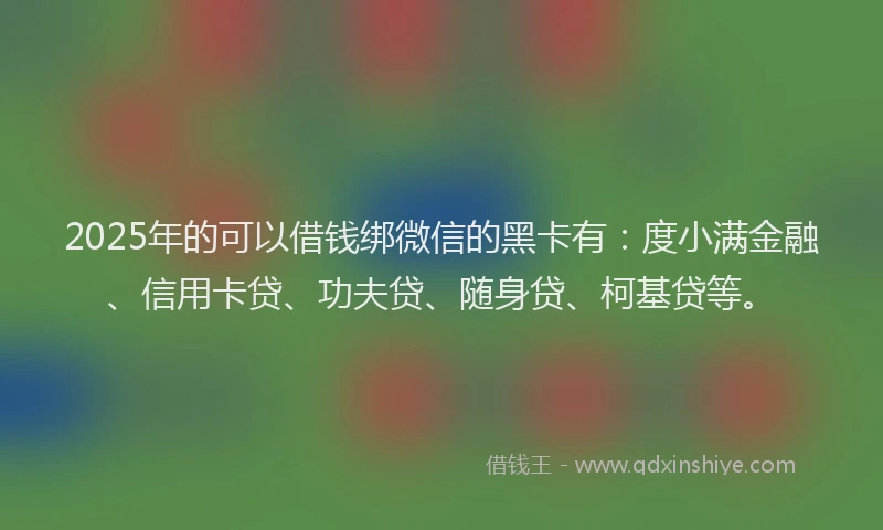 2025年的可以借钱绑微信的黑卡有：度小满金融、信用卡贷、功夫贷、随身贷、柯基贷等。
