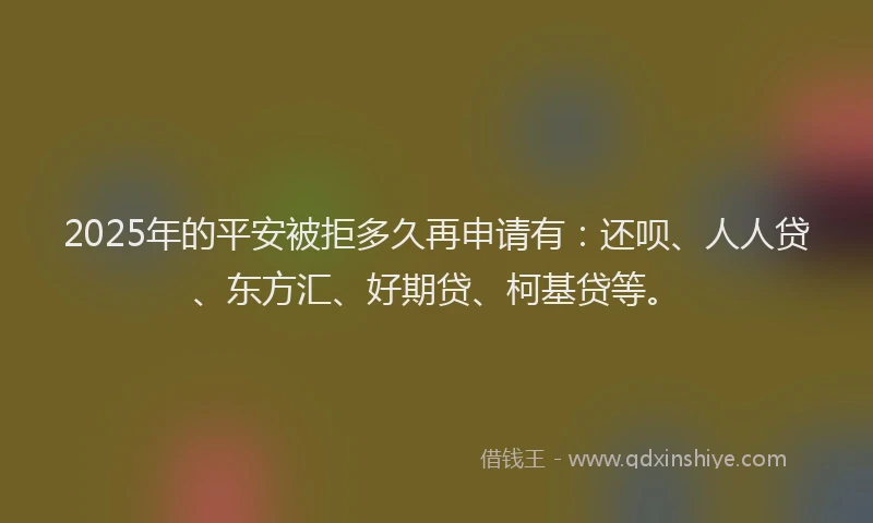 2025年的平安被拒多久再申请有：还呗、人人贷、东方汇、好期贷、柯基贷等。