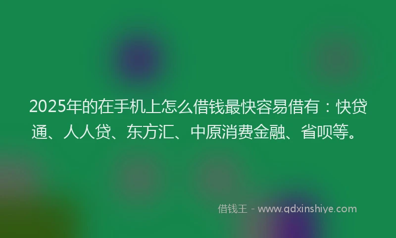 2025年的在手机上怎么借钱最快容易借有：快贷通、人人贷、东方汇、中原消费金融、省呗等。