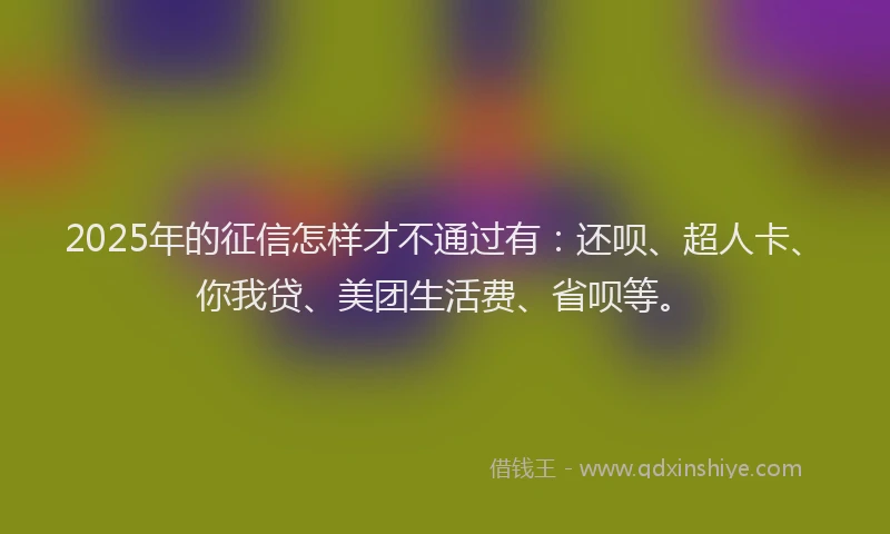 2025年的征信怎样才不通过有：还呗、超人卡、你我贷、美团生活费、省呗等。