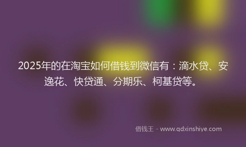 2025年的在淘宝如何借钱到微信有：滴水贷、安逸花、快贷通、分期乐、柯基贷等。