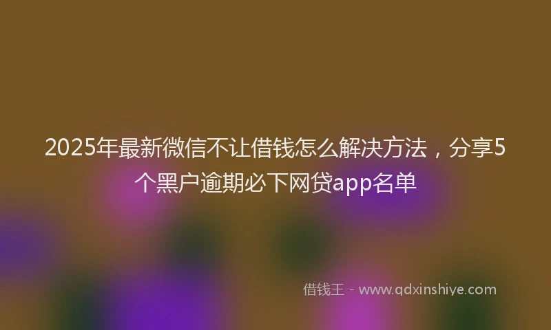 2025年最新微信不让借钱怎么解决方法，分享5个黑户逾期必下网贷app名单