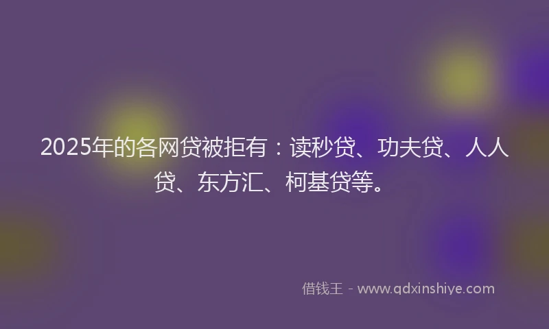 2025年的各网贷被拒有：读秒贷、功夫贷、人人贷、东方汇、柯基贷等。