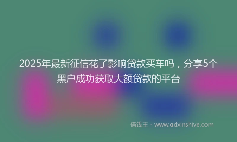 2025年最新征信花了影响贷款买车吗，分享5个黑户成功获取大额贷款的平台
