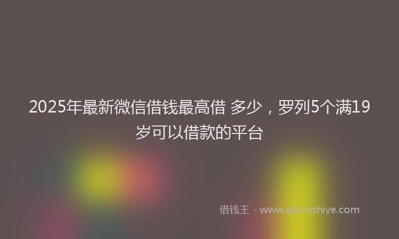 2025年最新微信借钱最高借 多少，罗列5个满19岁可以借款的平台