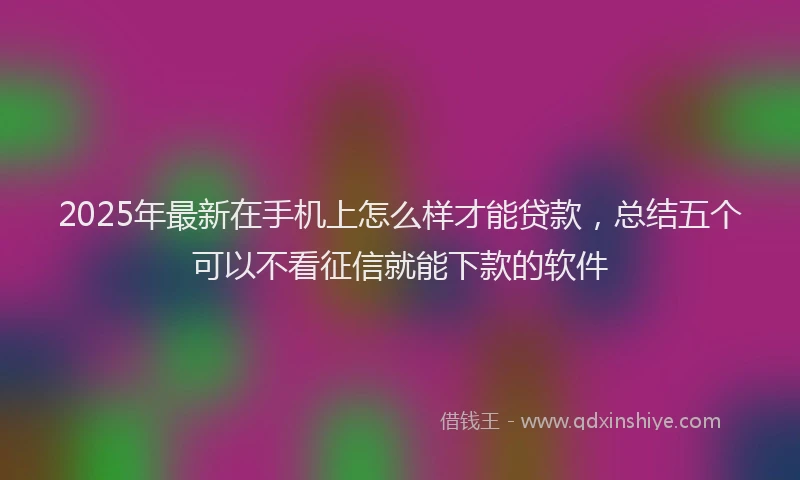 2025年最新在手机上怎么样才能贷款，总结五个可以不看征信就能下款的软件