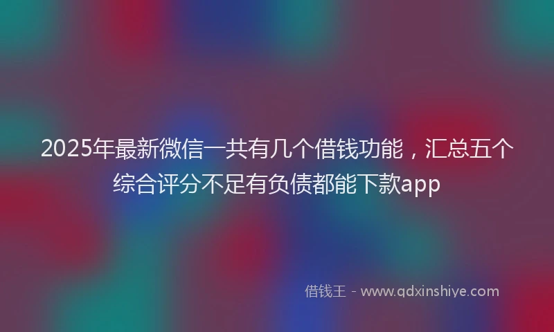 2025年最新微信一共有几个借钱功能，汇总五个综合评分不足有负债都能下款app