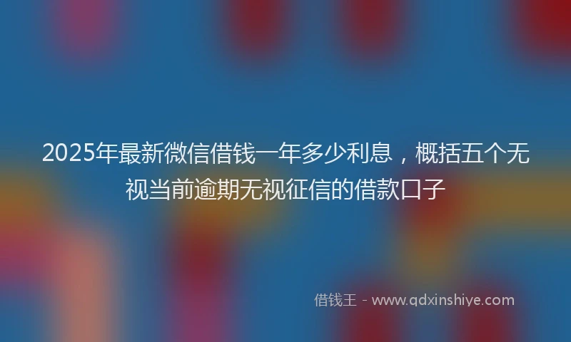 2025年最新微信借钱一年多少利息，概括五个无视当前逾期无视征信的借款口子