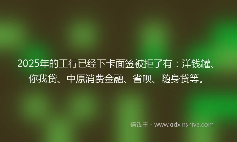 2025年的工行已经下卡面签被拒了有：洋钱罐、你我贷、中原消费金融、省呗、随身贷等。