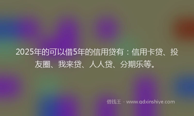 2025年的可以借5年的信用贷有：信用卡贷、投友圈、我来贷、人人贷、分期乐等。