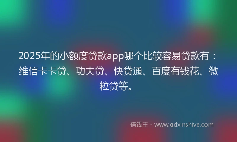 2025年的小额度贷款app哪个比较容易贷款有：维信卡卡贷、功夫贷、快贷通、百度有钱花、微粒贷等。