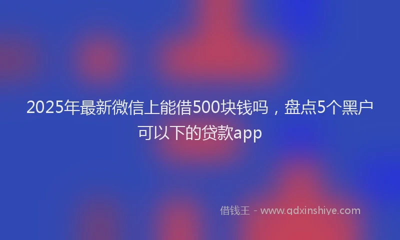 2025年最新微信上能借500块钱吗，盘点5个黑户可以下的贷款app