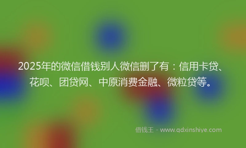 2025年的微信借钱别人微信删了有：信用卡贷、花呗、团贷网、中原消费金融、微粒贷等。