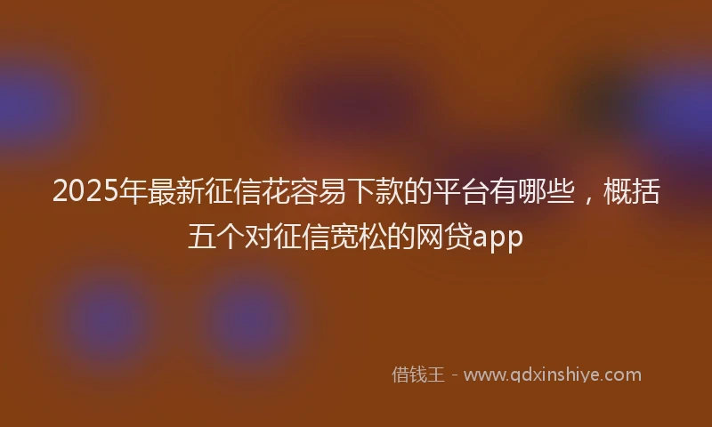 2025年最新征信花容易下款的平台有哪些，概括五个对征信宽松的网贷app