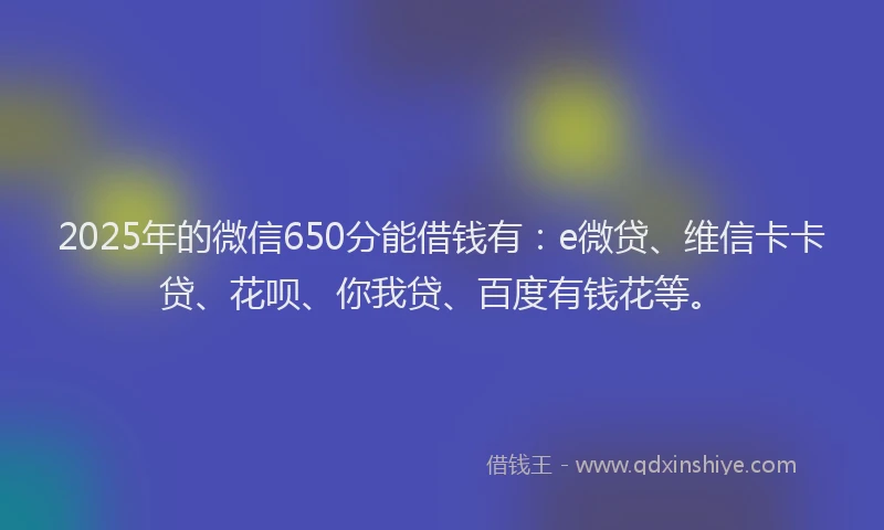2025年的微信650分能借钱有：e微贷、维信卡卡贷、花呗、你我贷、百度有钱花等。