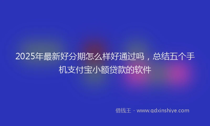 2025年最新好分期怎么样好通过吗，总结五个手机支付宝小额贷款的软件
