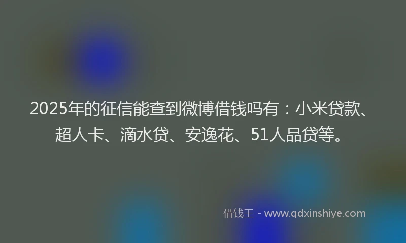 2025年的征信能查到微博借钱吗有：小米贷款、超人卡、滴水贷、安逸花、51人品贷等。
