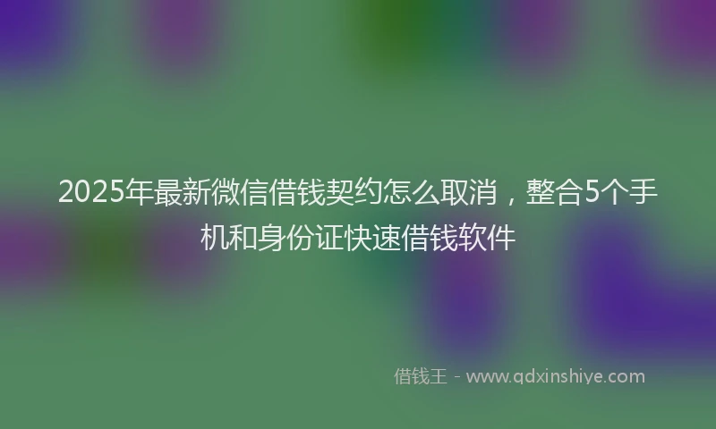 2025年最新微信借钱契约怎么取消，整合5个手机和身份证快速借钱软件