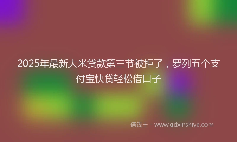2025年最新大米贷款第三节被拒了，罗列五个支付宝快贷轻松借口子