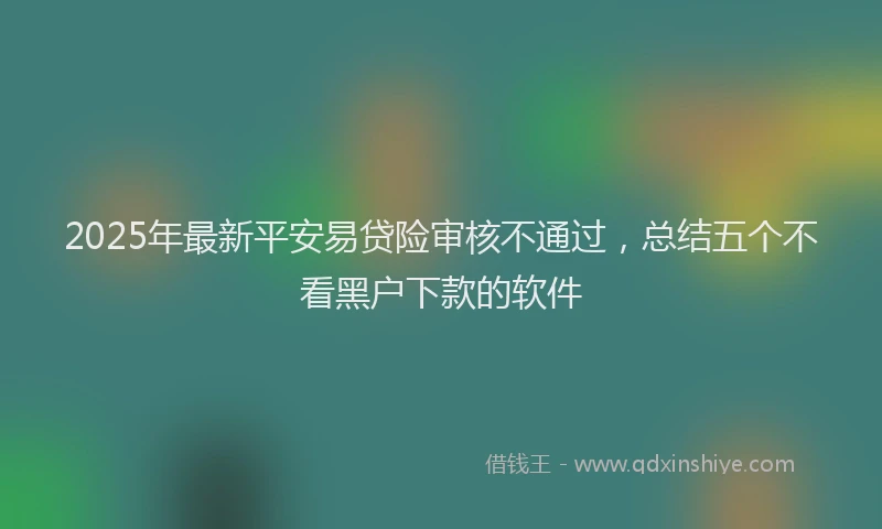 2025年最新平安易贷险审核不通过，总结五个不看黑户下款的软件