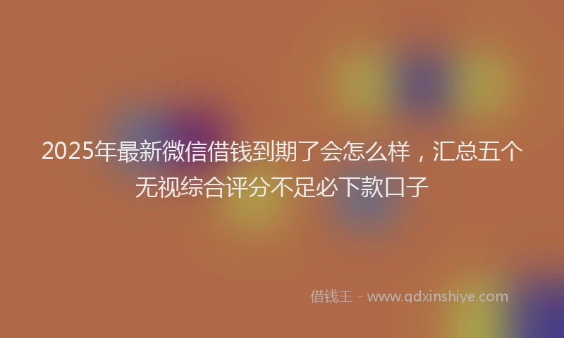 2025年最新微信借钱到期了会怎么样，汇总五个无视综合评分不足必下款口子