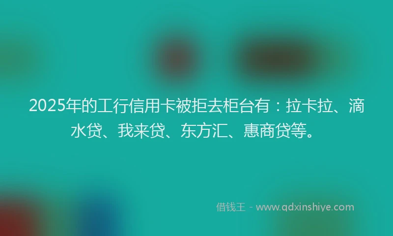 2025年的工行信用卡被拒去柜台有：拉卡拉、滴水贷、我来贷、东方汇、惠商贷等。