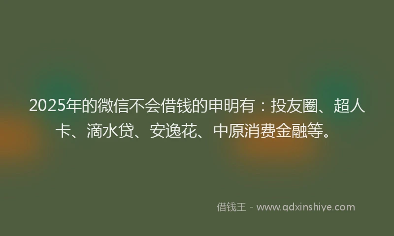 2025年的微信不会借钱的申明有：投友圈、超人卡、滴水贷、安逸花、中原消费金融等。