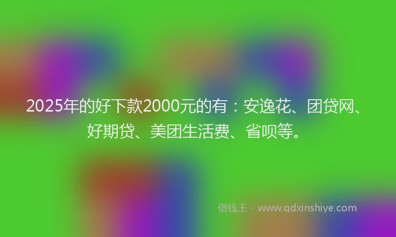 2025年的好下款2000元的有：安逸花、团贷网、好期贷、美团生活费、省呗等。