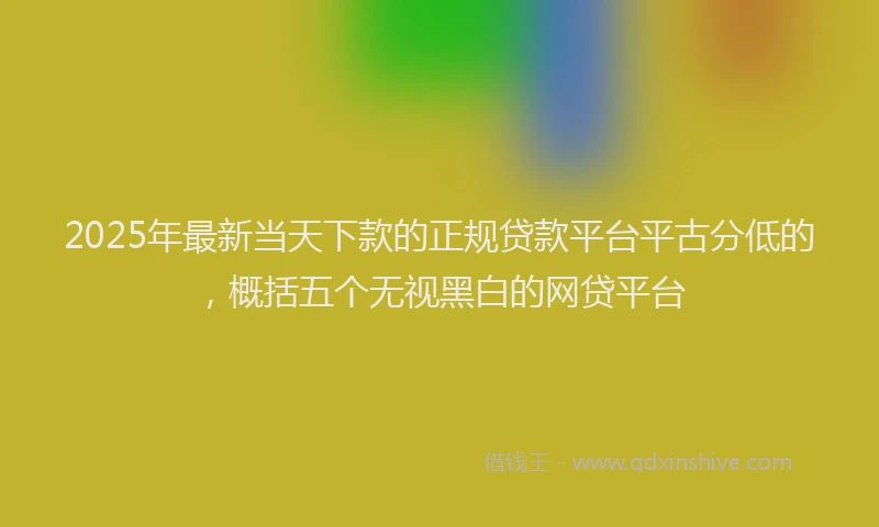 2025年最新当天下款的正规贷款平台平古分低的，概括五个无视黑白的网贷平台