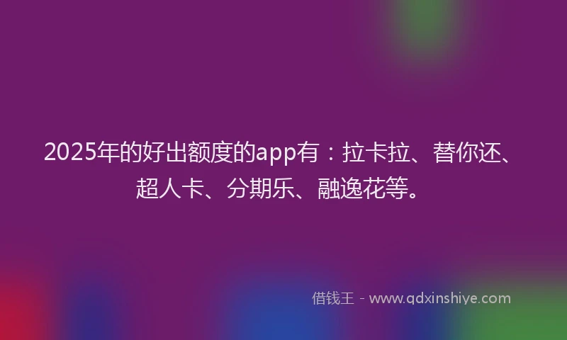 2025年的好出额度的app有：拉卡拉、替你还、超人卡、分期乐、融逸花等。