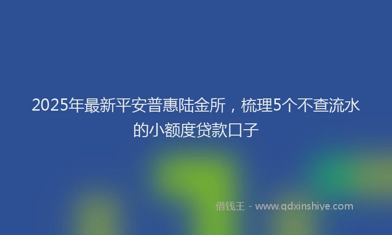 2025年最新平安普惠陆金所，梳理5个不查流水的小额度贷款口子