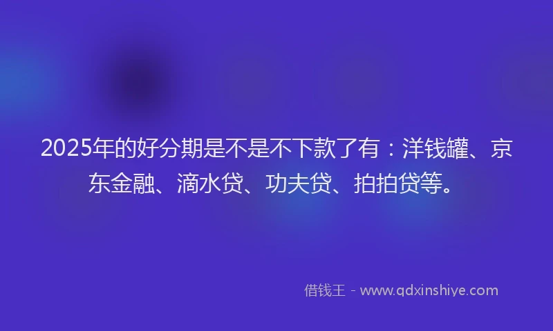 2025年的好分期是不是不下款了有：洋钱罐、京东金融、滴水贷、功夫贷、拍拍贷等。