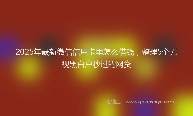 2025年最新微信信用卡里怎么借钱，整理5个无视黑白户秒过的网贷