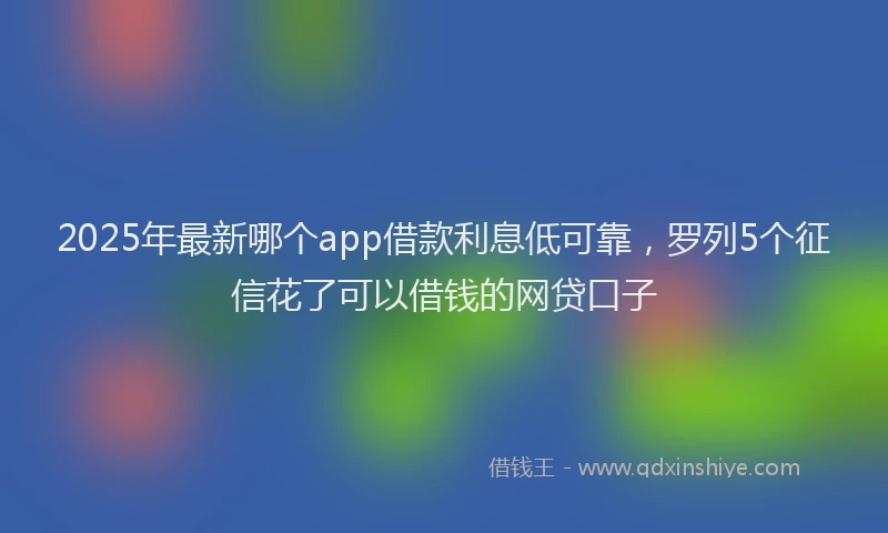 2025年最新哪个app借款利息低可靠，罗列5个征信花了可以借钱的网贷口子