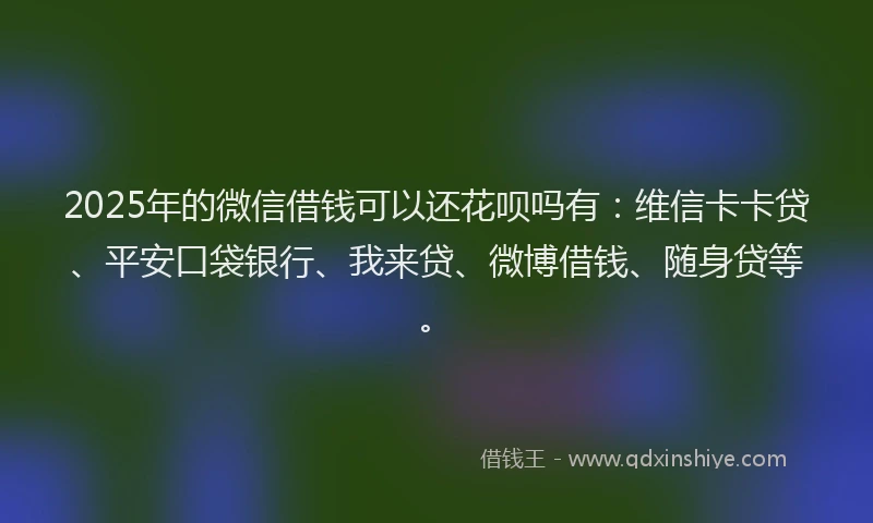 2025年的微信借钱可以还花呗吗有：维信卡卡贷、平安口袋银行、我来贷、微博借钱、随身贷等。