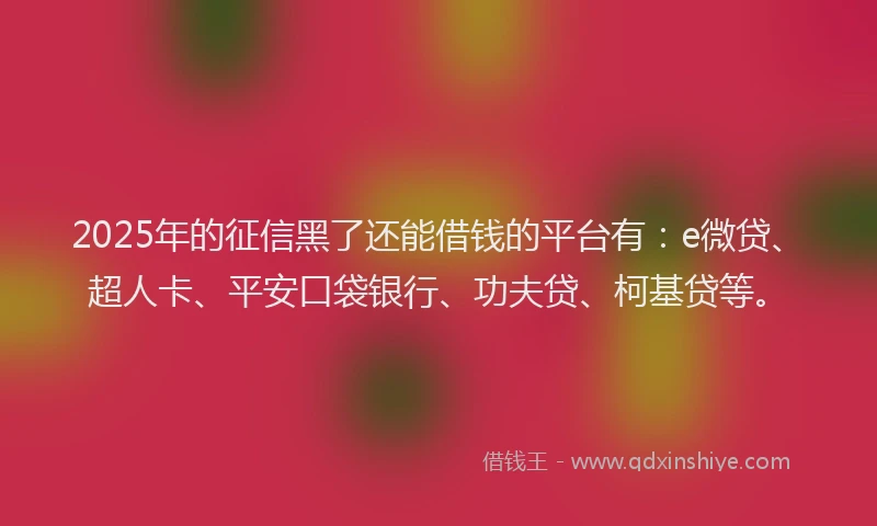 2025年的征信黑了还能借钱的平台有：e微贷、超人卡、平安口袋银行、功夫贷、柯基贷等。