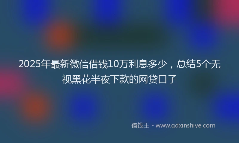 2025年最新微信借钱10万利息多少，总结5个无视黑花半夜下款的网贷口子