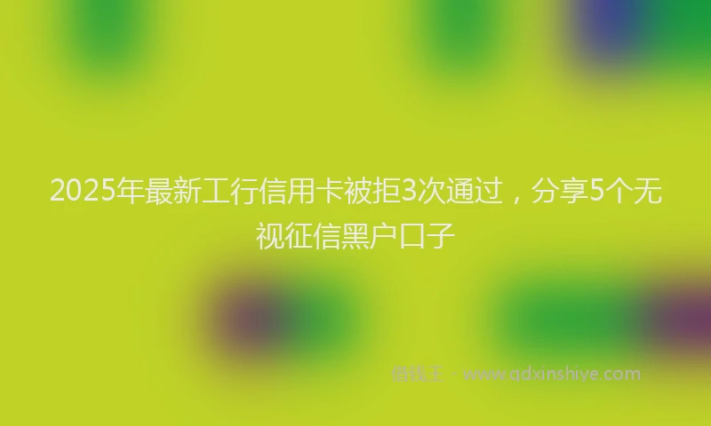 2025年最新工行信用卡被拒3次通过，分享5个无视征信黑户口子