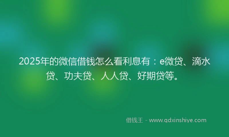 2025年的微信借钱怎么看利息有：e微贷、滴水贷、功夫贷、人人贷、好期贷等。