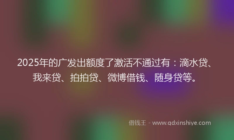 2025年的广发出额度了激活不通过有：滴水贷、我来贷、拍拍贷、微博借钱、随身贷等。