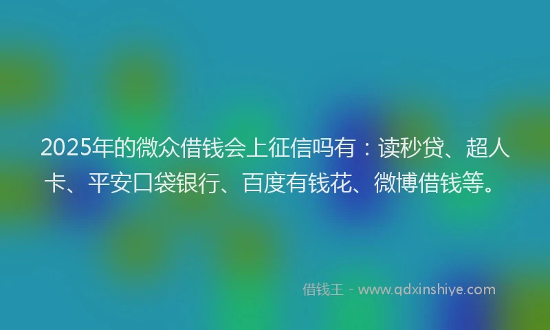 2025年的微众借钱会上征信吗有：读秒贷、超人卡、平安口袋银行、百度有钱花、微博借钱等。