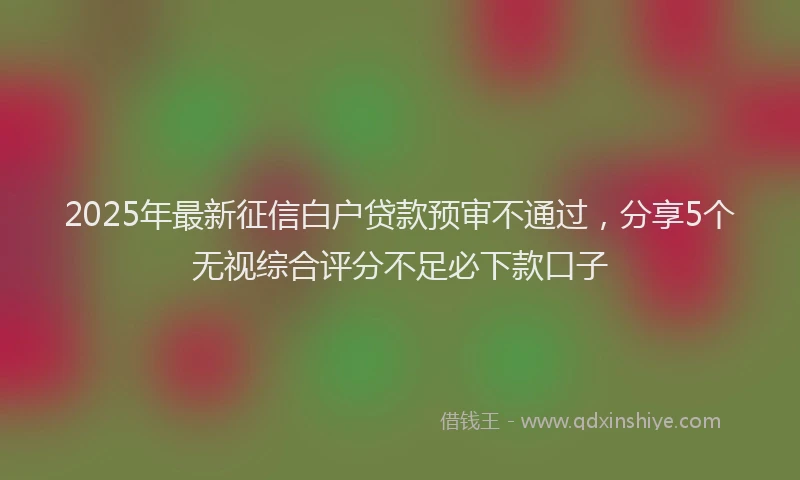 2025年最新征信白户贷款预审不通过，分享5个无视综合评分不足必下款口子