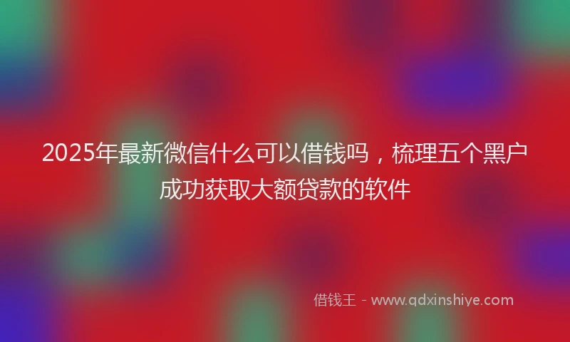 2025年最新微信什么可以借钱吗，梳理五个黑户成功获取大额贷款的软件